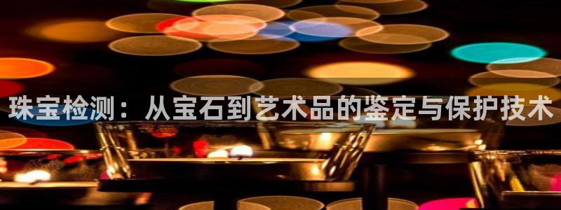 新航国际娱乐：珠宝检测：从宝石到艺术品的鉴定与保护技术