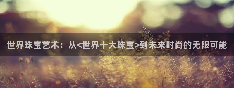 新航海娱乐会所怎么样啊：世界珠宝艺术：从<世界十大珠宝>到未