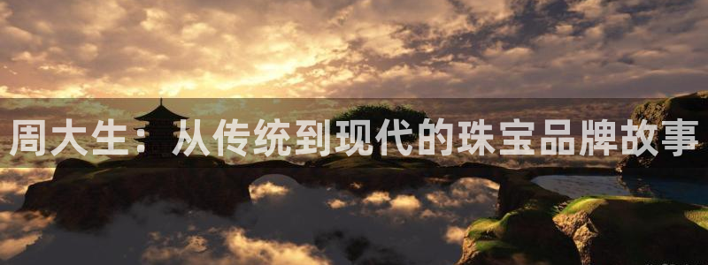 新航娱乐主管是谁：周大生：从传统到现代的珠宝品牌故事