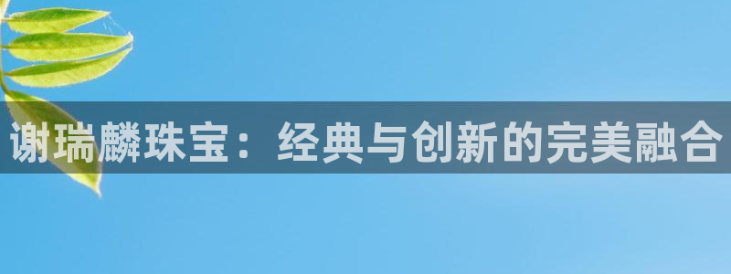 新航文化娱乐传媒怎么样：谢瑞麟珠宝：经典与创新的完美融合