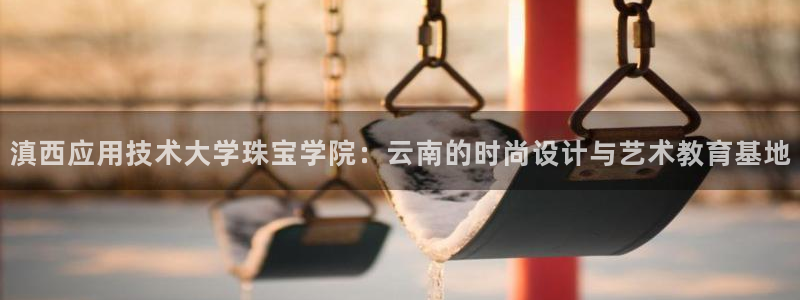 新航娱乐代理：滇西应用技术大学珠宝学院：云南的时尚设计与艺术