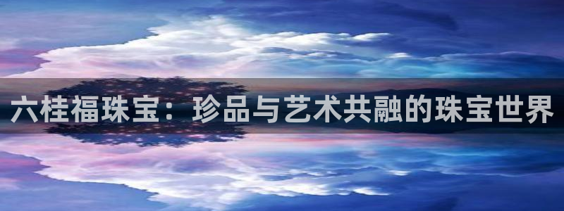 新航娱乐怎么样：六桂福珠宝：珍品与艺术共融的珠宝世界