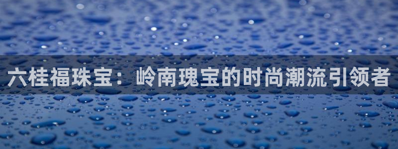 新航娱乐直开怎么下载:六桂福珠宝:岭南瑰宝的时尚潮流引领者