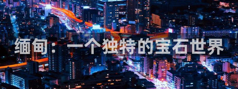 新航娱乐官网入口:缅甸:一个独特的宝石世界